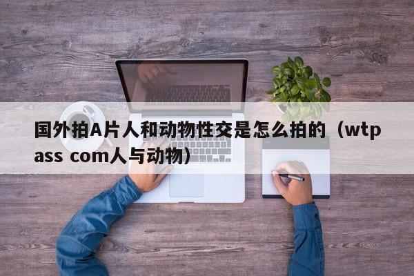 国外拍A片人和动物性交是怎么拍的(wtpass com人与动物)