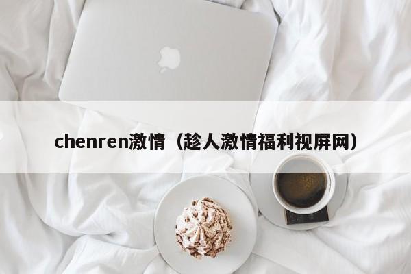 chenren激情(趁人激情福利视屏网)
