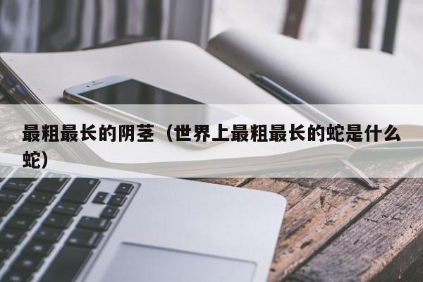最粗最长的阴茎(世界上最粗最长的蛇是什么蛇)