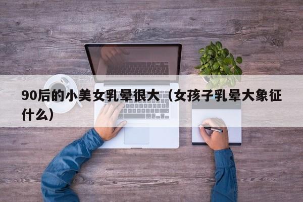 90后的小美女乳晕很大(女孩子乳晕大象征什么)