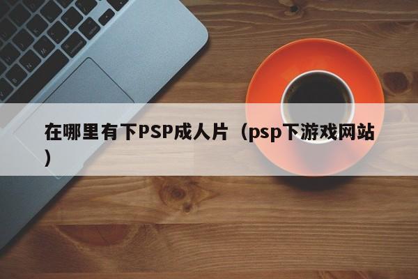 在哪里有下PSP成人片(psp下游戏网站)