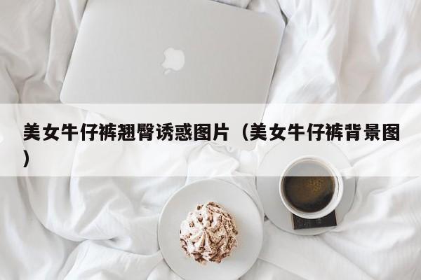美女牛仔裤翘臀诱惑图片(美女牛仔裤背景图)