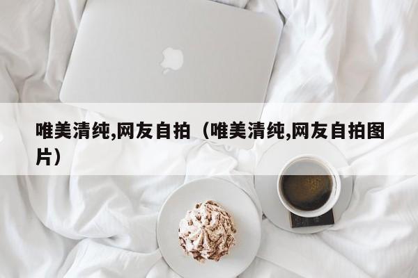 唯美清纯,网友自拍(唯美清纯,网友自拍图片)