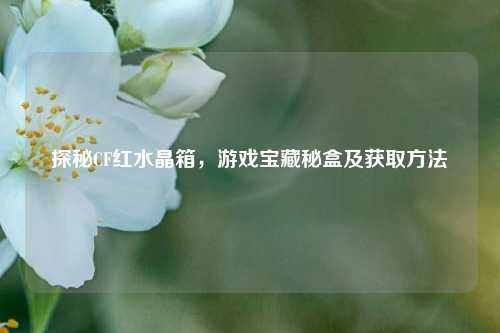 探秘CF红水晶箱，游戏宝藏秘盒及获取     