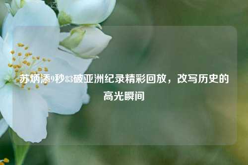苏炳添9秒83破亚洲纪录精彩回放，改写历史的高光瞬间