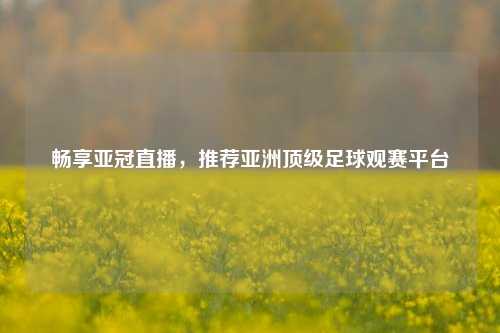 畅享亚冠直播,推荐亚洲顶级足球观赛平台