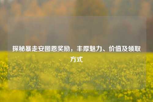 探秘暴走安图恩奖励,丰厚魅力、价值及领取方式
