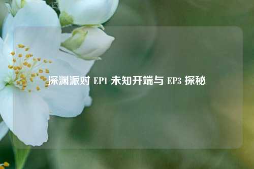 深渊派对 EP1 未知开端与 EP3 探秘