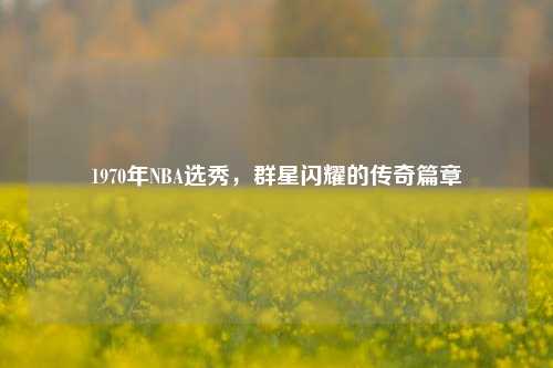 1970年NBA选秀，群星闪耀的传奇篇章