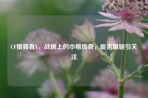 CF猎狐者X，战场上的巾帼传奇，能否踢腿引关注