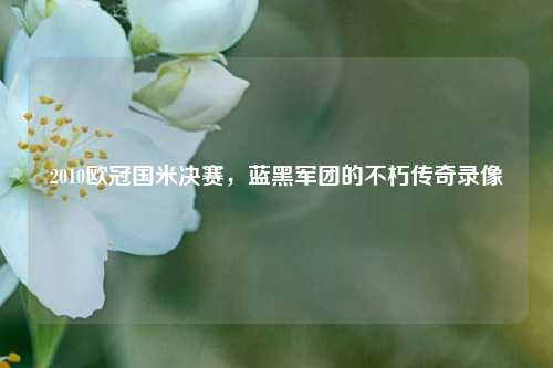 2010欧冠国米决赛,蓝黑军团的不朽传奇录像