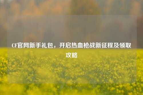 CF官网新手礼包,开启热血枪战新征程及领取攻略